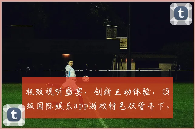 极致视听盛宴，创新互动体验，顶级国际娱乐app游戏特色双管齐下，畅享无限乐趣