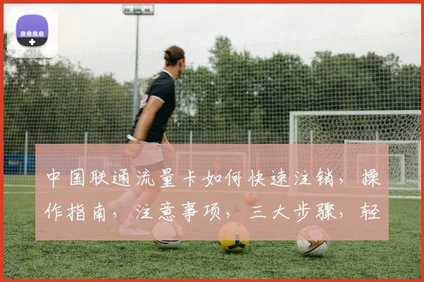 中国联通流量卡如何快速注销，操作指南，注意事项，三大步骤，轻松解绑