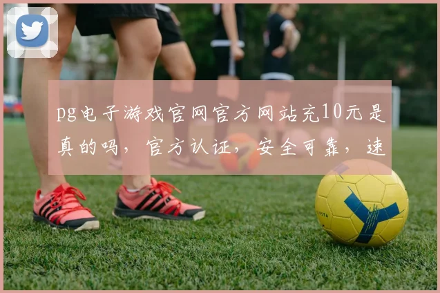 pg电子游戏官网官方网站充10元是真的吗，官方认证，安全可靠，速来体验