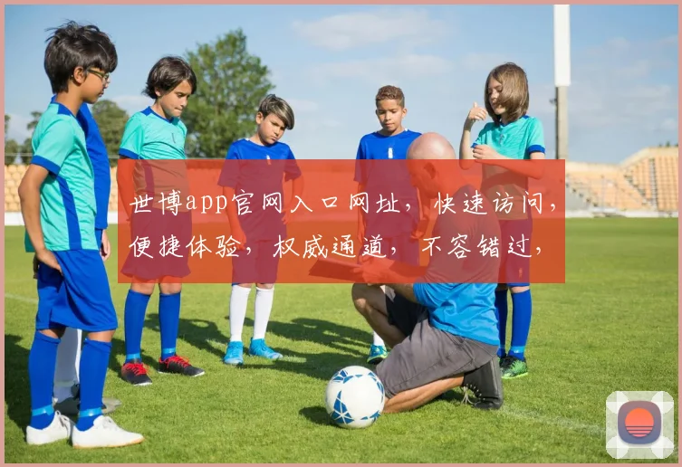 世博app官网入口网址，快速访问，便捷体验，权威通道，不容错过，轻松下载