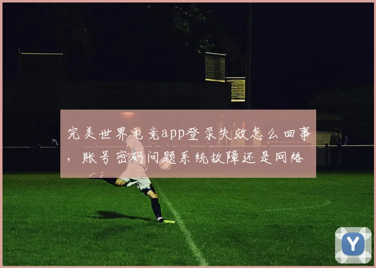 完美世界电竞app登录失效怎么回事，账号密码问题系统故障还是网络波动，三因素排查