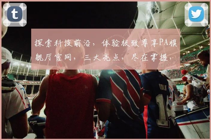 探索科技前沿，体验极致尊享PA旗舰厅官网，三大亮点，尽在掌握，不容错过